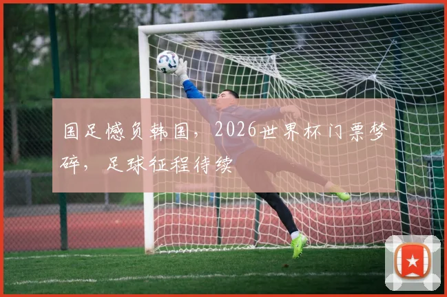国足憾负韩国，2026世界杯门票梦碎，足球征程待续