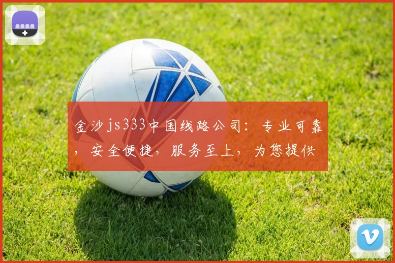 金沙js333中国线路公司：专业可靠，安全便捷，服务至上，为您提供优质体验，首选线路