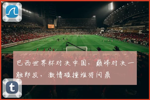 巴西世界杯对决中国，巅峰对决一触即发，激情碰撞谁将问鼎